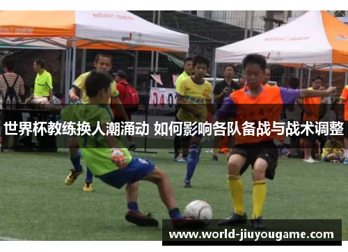世界杯教练换人潮涌动 如何影响各队备战与战术调整