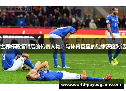 世界杯赛场背后的传奇人物：与体育巨星的独家深度对话