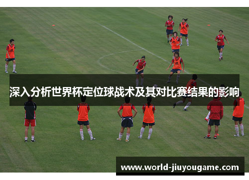 深入分析世界杯定位球战术及其对比赛结果的影响
