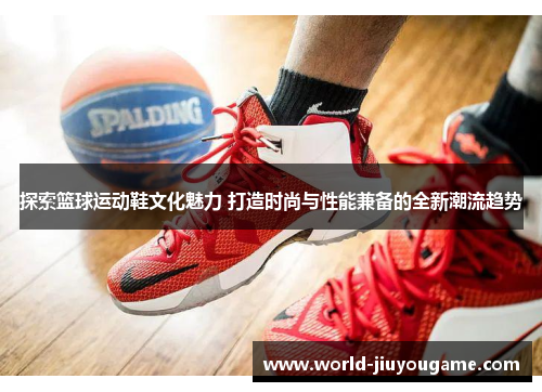 探索篮球运动鞋文化魅力 打造时尚与性能兼备的全新潮流趋势