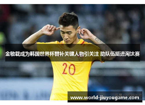 金敏载成为韩国世界杯替补关键人物引关注 助队伍挺进淘汰赛