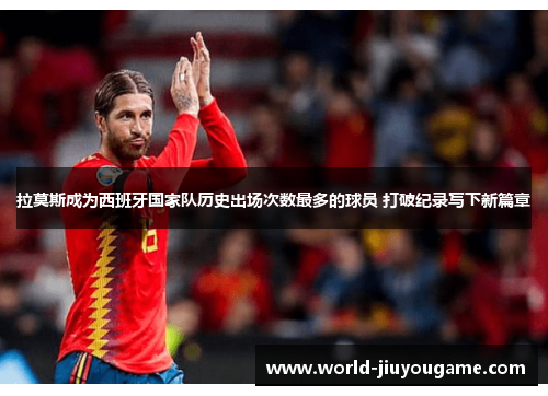拉莫斯成为西班牙国家队历史出场次数最多的球员 打破纪录写下新篇章