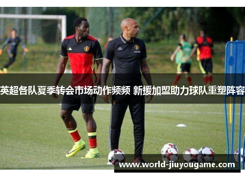 英超各队夏季转会市场动作频频 新援加盟助力球队重塑阵容