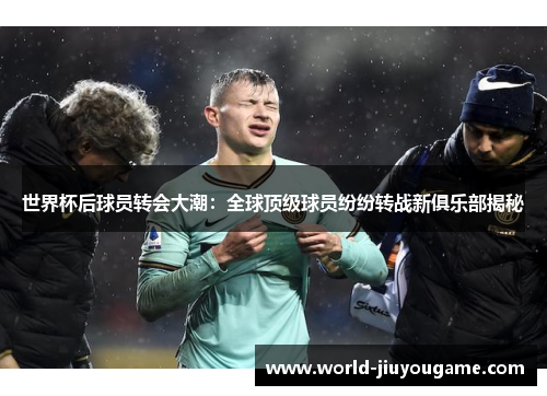 世界杯后球员转会大潮：全球顶级球员纷纷转战新俱乐部揭秘
