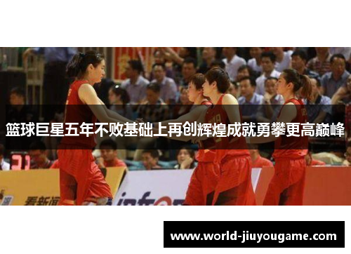 篮球巨星五年不败基础上再创辉煌成就勇攀更高巅峰