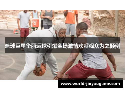 篮球巨星华丽运球引爆全场激情欢呼观众为之倾倒