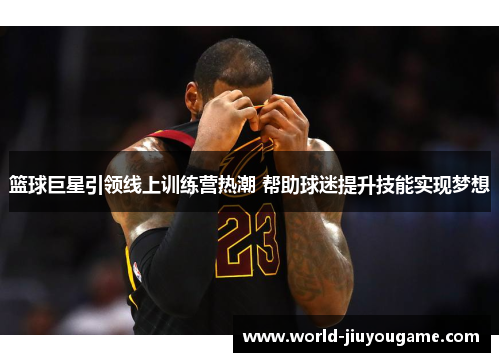 篮球巨星引领线上训练营热潮 帮助球迷提升技能实现梦想