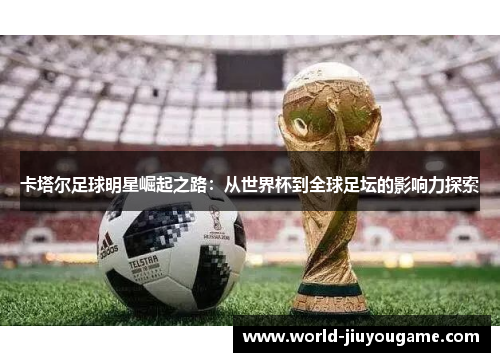 卡塔尔足球明星崛起之路：从世界杯到全球足坛的影响力探索