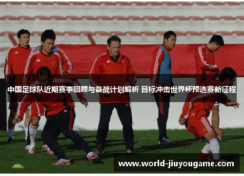 中国足球队近期赛事回顾与备战计划解析 目标冲击世界杯预选赛新征程