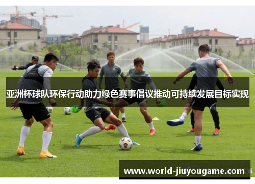 亚洲杯球队环保行动助力绿色赛事倡议推动可持续发展目标实现