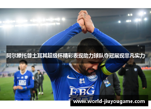 阿尔滕托普土耳其超级杯精彩表现助力球队夺冠展现非凡实力