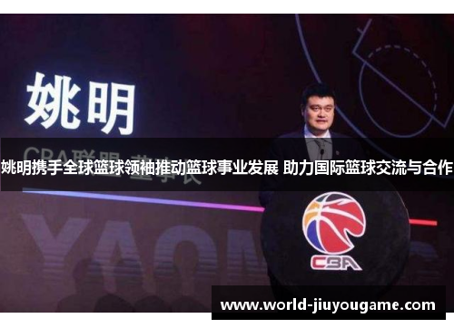 姚明携手全球篮球领袖推动篮球事业发展 助力国际篮球交流与合作