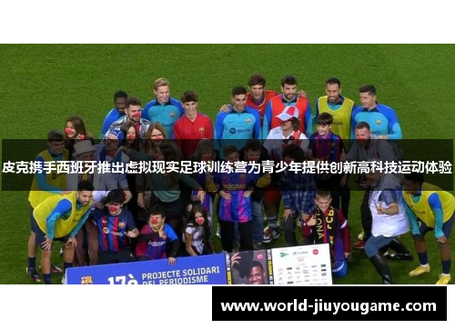 皮克携手西班牙推出虚拟现实足球训练营为青少年提供创新高科技运动体验