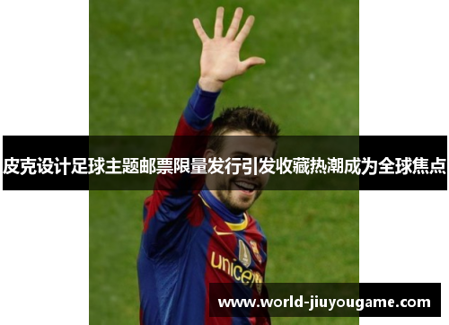 皮克设计足球主题邮票限量发行引发收藏热潮成为全球焦点