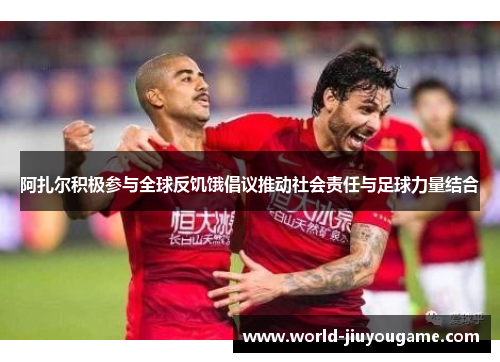 阿扎尔积极参与全球反饥饿倡议推动社会责任与足球力量结合