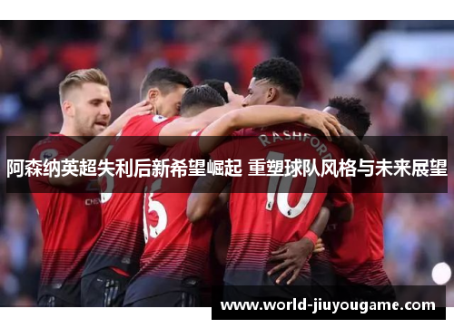 阿森纳英超失利后新希望崛起 重塑球队风格与未来展望