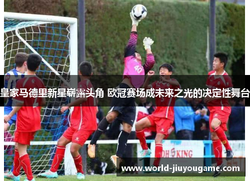 皇家马德里新星崭露头角 欧冠赛场成未来之光的决定性舞台
