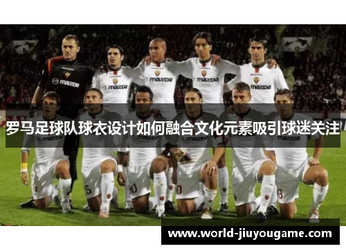 罗马足球队球衣设计如何融合文化元素吸引球迷关注