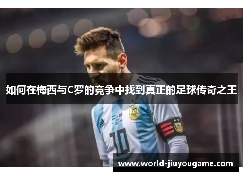 如何在梅西与C罗的竞争中找到真正的足球传奇之王