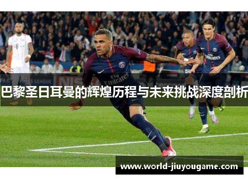 巴黎圣日耳曼的辉煌历程与未来挑战深度剖析