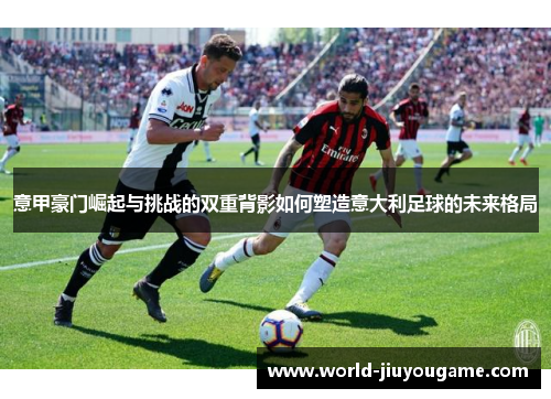 意甲豪门崛起与挑战的双重背影如何塑造意大利足球的未来格局