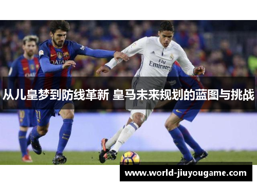 从儿皇梦到防线革新 皇马未来规划的蓝图与挑战
