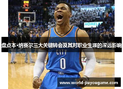 盘点本·纳赛尔三大关键转会及其对职业生涯的深远影响