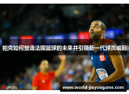 帕克如何塑造法国篮球的未来并引领新一代球员崛起