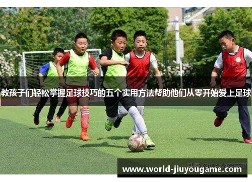 教孩子们轻松掌握足球技巧的五个实用方法帮助他们从零开始爱上足球
