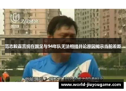 范志毅直言现在国足与94年队无法相提并论原因揭示当前差距