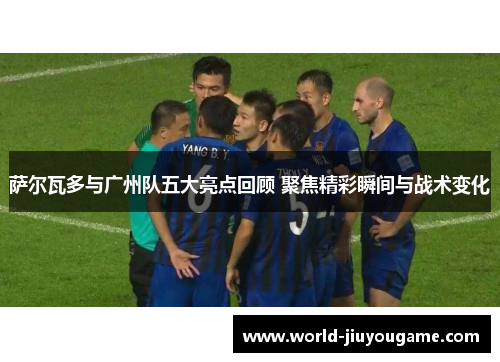 萨尔瓦多与广州队五大亮点回顾 聚焦精彩瞬间与战术变化