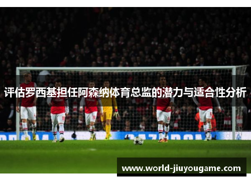 评估罗西基担任阿森纳体育总监的潜力与适合性分析