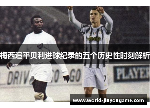 梅西追平贝利进球纪录的五个历史性时刻解析