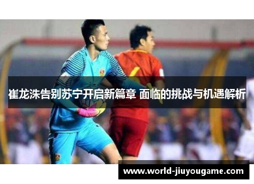 崔龙洙告别苏宁开启新篇章 面临的挑战与机遇解析