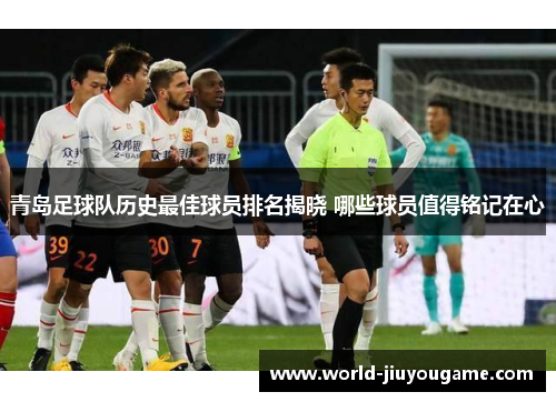 青岛足球队历史最佳球员排名揭晓 哪些球员值得铭记在心