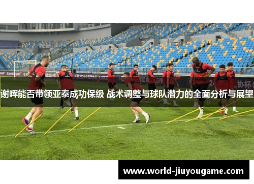 谢晖能否带领亚泰成功保级 战术调整与球队潜力的全面分析与展望