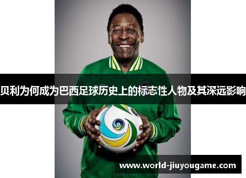 贝利为何成为巴西足球历史上的标志性人物及其深远影响