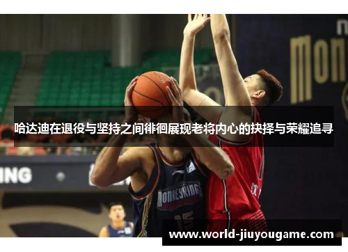 哈达迪在退役与坚持之间徘徊展现老将内心的抉择与荣耀追寻