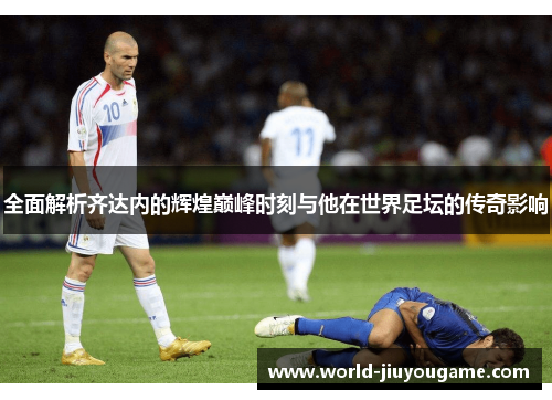 全面解析齐达内的辉煌巅峰时刻与他在世界足坛的传奇影响