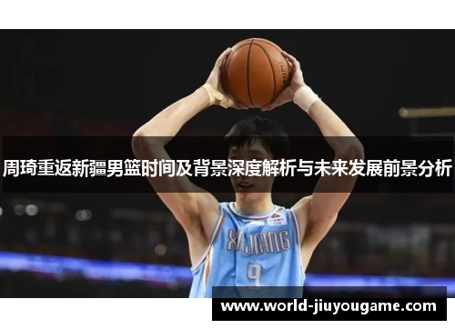 周琦重返新疆男篮时间及背景深度解析与未来发展前景分析 周琦重返新疆男篮时间及背景深度解析与未来发展前景分析