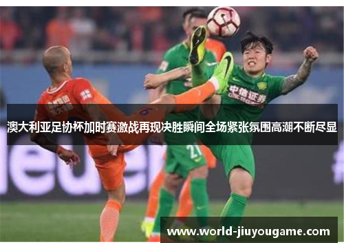 澳大利亚足协杯加时赛激战再现决胜瞬间全场紧张氛围高潮不断尽显