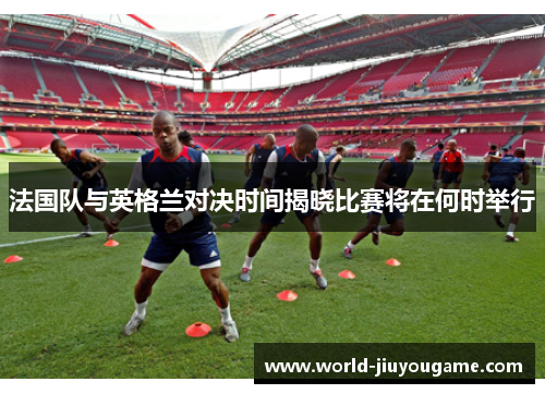 法国队与英格兰对决时间揭晓比赛将在何时举行