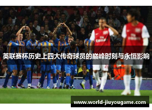 英联赛杯历史上四大传奇球员的巅峰时刻与永恒影响